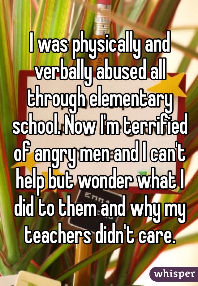 I was physically and verbally abused all through elementary school. Now I'm terrified of angry men and I can't help but wonder what I did to them and why my teachers didn't care. 