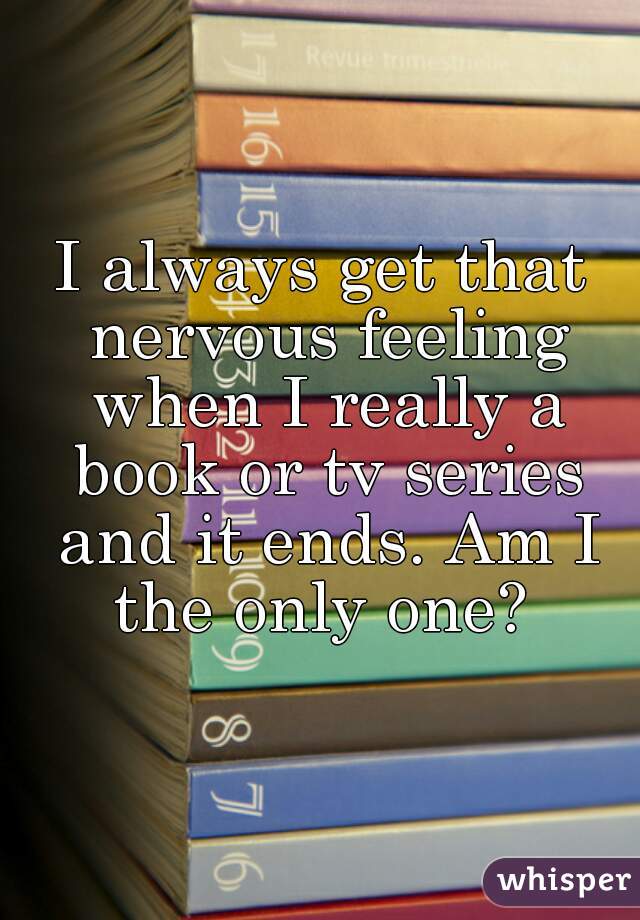 I always get that nervous feeling when I really a book or tv series and it ends. Am I the only one? 