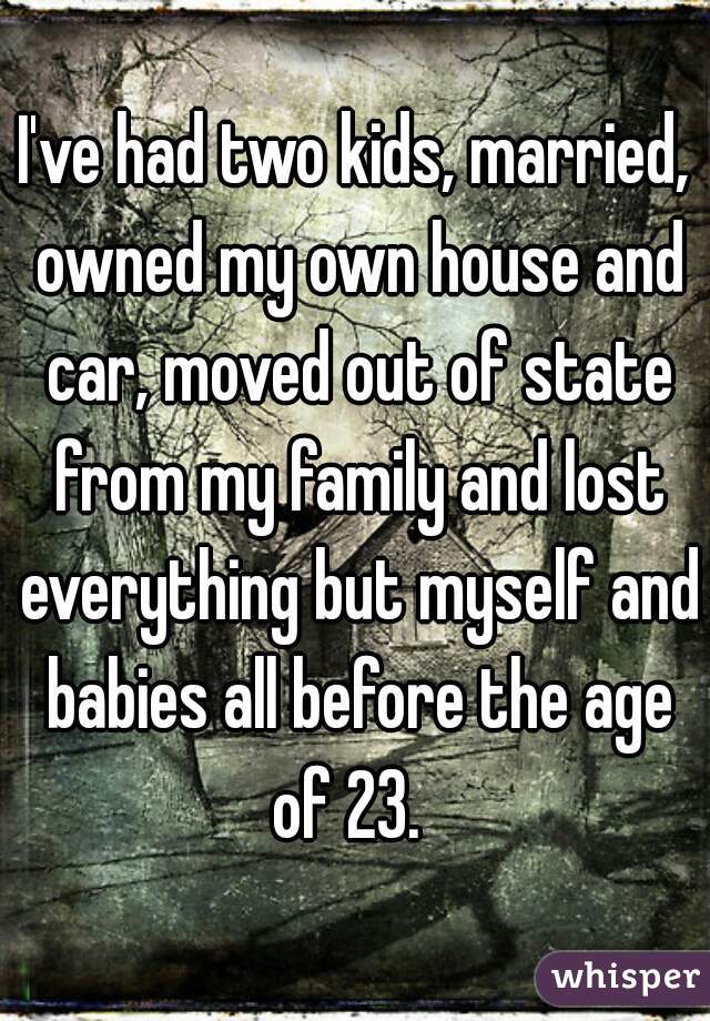 I've had two kids, married, owned my own house and car, moved out of state from my family and lost everything but myself and babies all before the age of 23.  
