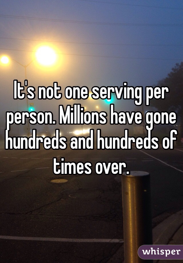 It's not one serving per person. Millions have gone hundreds and hundreds of times over. 