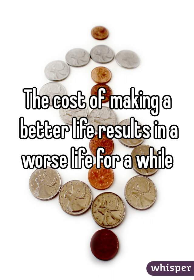 The cost of making a better life results in a worse life for a while 