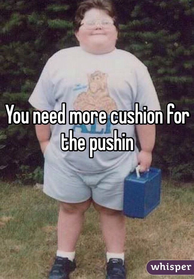 You need more cushion for the pushin