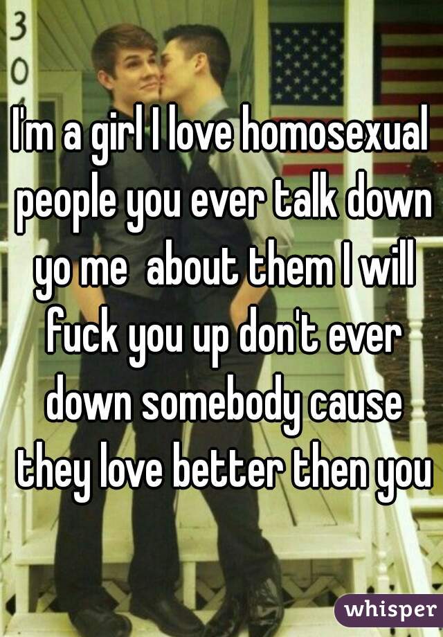 I'm a girl I love homosexual people you ever talk down yo me  about them I will fuck you up don't ever down somebody cause they love better then you