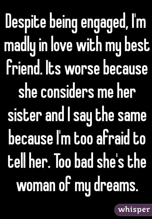 Despite being engaged, I'm madly in love with my best friend. Its worse because she considers me her sister and I say the same because I'm too afraid to tell her. Too bad she's the woman of my dreams.