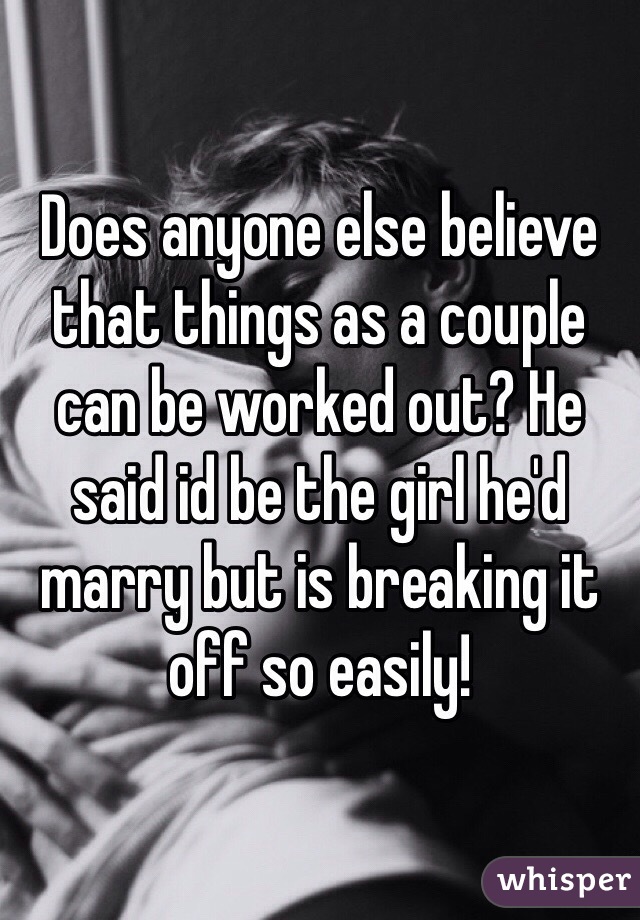 Does anyone else believe that things as a couple can be worked out? He said id be the girl he'd marry but is breaking it off so easily!