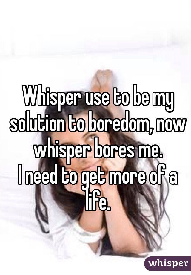 Whisper use to be my solution to boredom, now whisper bores me.
I need to get more of a life.
