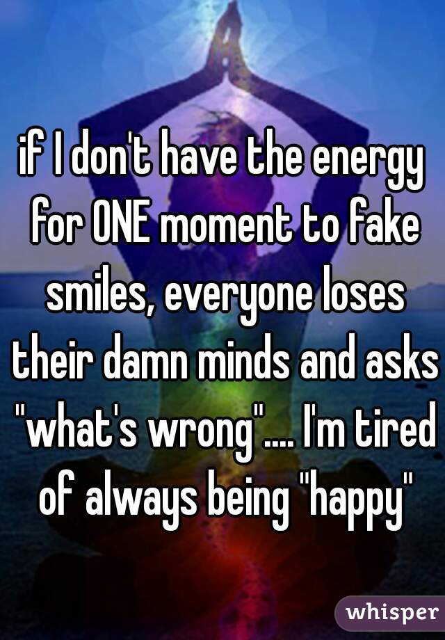 if I don't have the energy for ONE moment to fake smiles, everyone loses their damn minds and asks "what's wrong".... I'm tired of always being "happy"