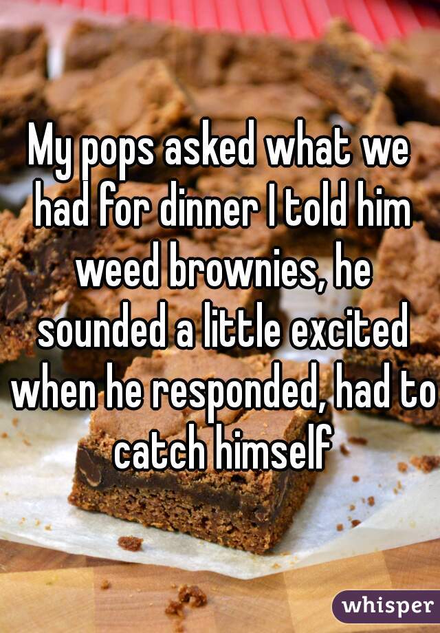 My pops asked what we had for dinner I told him weed brownies, he sounded a little excited when he responded, had to catch himself