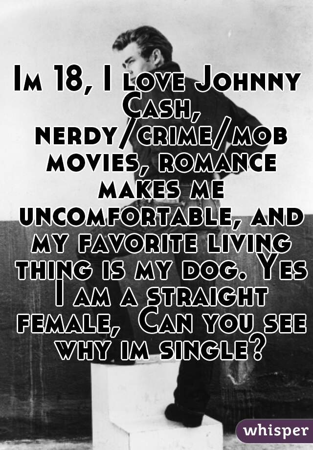 Im 18, I love Johnny Cash, nerdy/crime/mob movies, romance makes me uncomfortable, and my favorite living thing is my dog. Yes I am a straight female,  Can you see why im single?