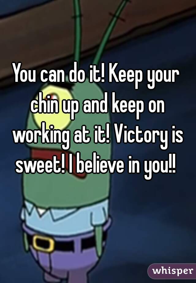 You can do it! Keep your chin up and keep on working at it! Victory is sweet! I believe in you!! 