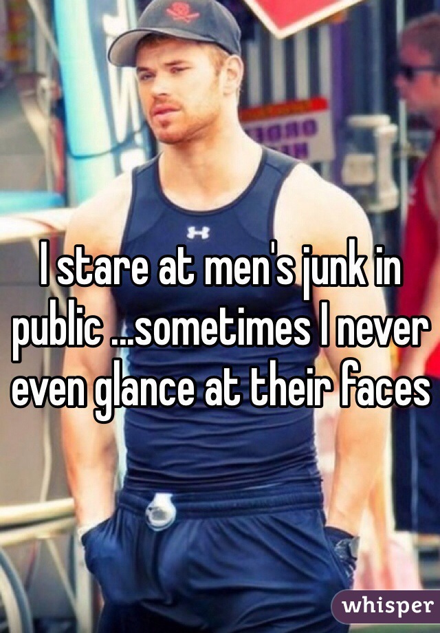 I stare at men's junk in public ...sometimes I never even glance at their faces 