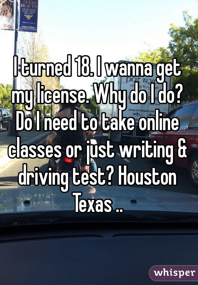 I turned 18. I wanna get my license. Why do I do? Do I need to take online classes or just writing & driving test? Houston Texas ..