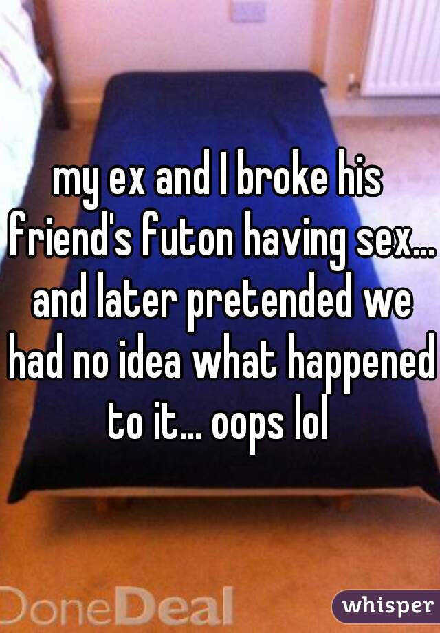 my ex and I broke his friend's futon having sex... and later pretended we had no idea what happened to it... oops lol 
