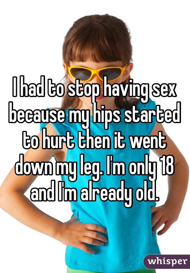 I had to stop having sex because my hips started to hurt then it went down my leg. I'm only 18 and I'm already old.