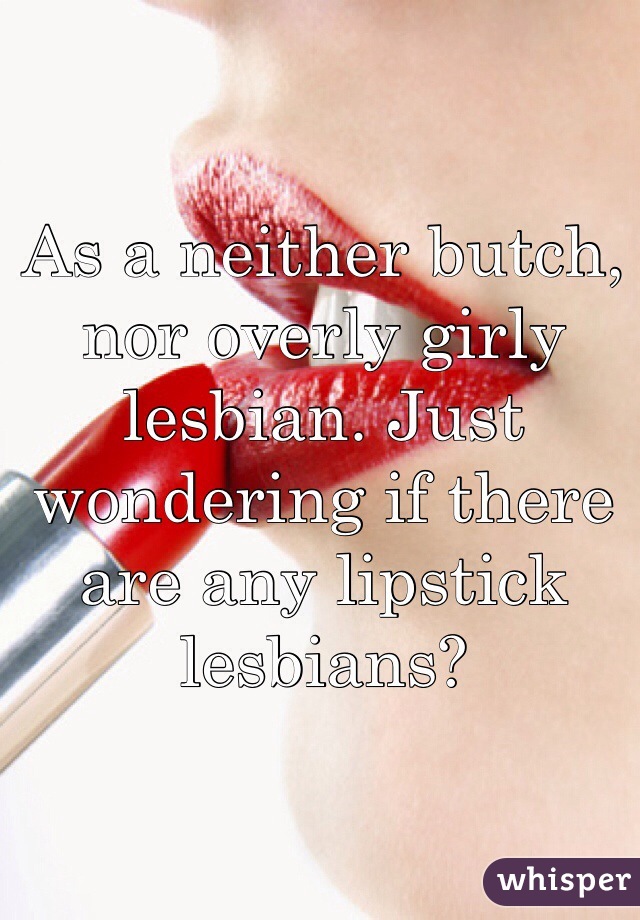 As a neither butch, nor overly girly lesbian. Just wondering if there are any lipstick lesbians? 