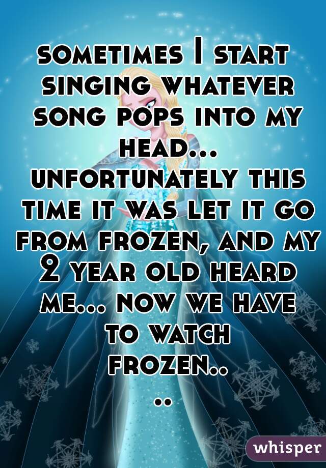 sometimes I start singing whatever song pops into my head... unfortunately this time it was let it go from frozen, and my 2 year old heard me... now we have to watch frozen....