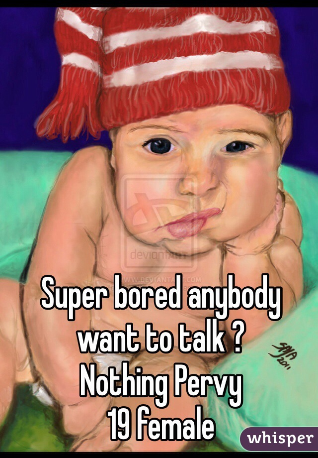 Super bored anybody want to talk ? 
Nothing Pervy 
19 female 