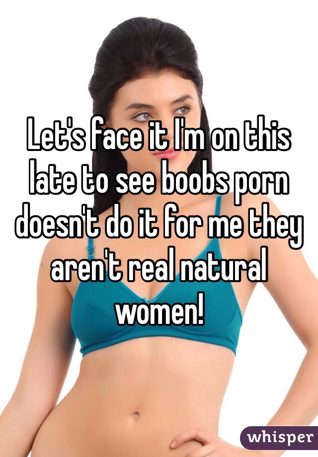Let's face it I'm on this late to see boobs porn doesn't do it for me they aren't real natural women!