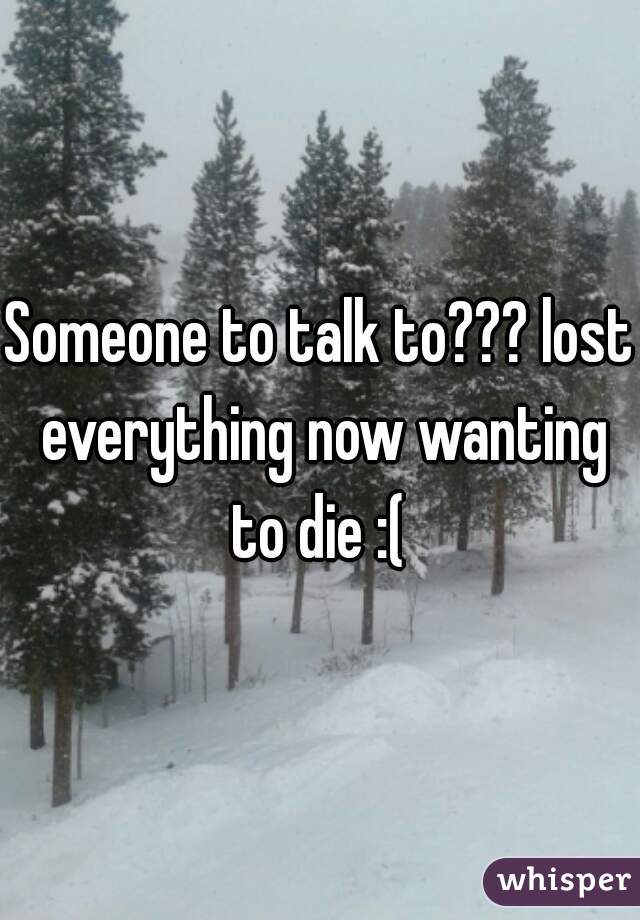 Someone to talk to??? lost everything now wanting to die :( 