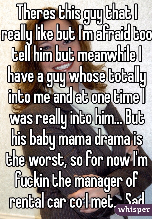 Theres this guy that I really like but I'm afraid too tell him but meanwhile I have a guy whose totally into me and at one time I was really into him... But his baby mama drama is the worst, so for now I'm fuckin the manager of rental car co I met... Sad 
