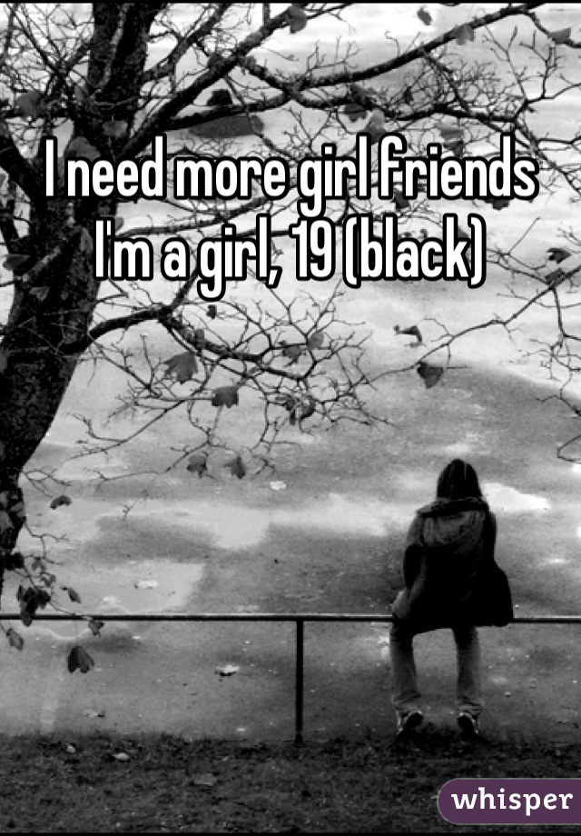I need more girl friends
I'm a girl, 19 (black)