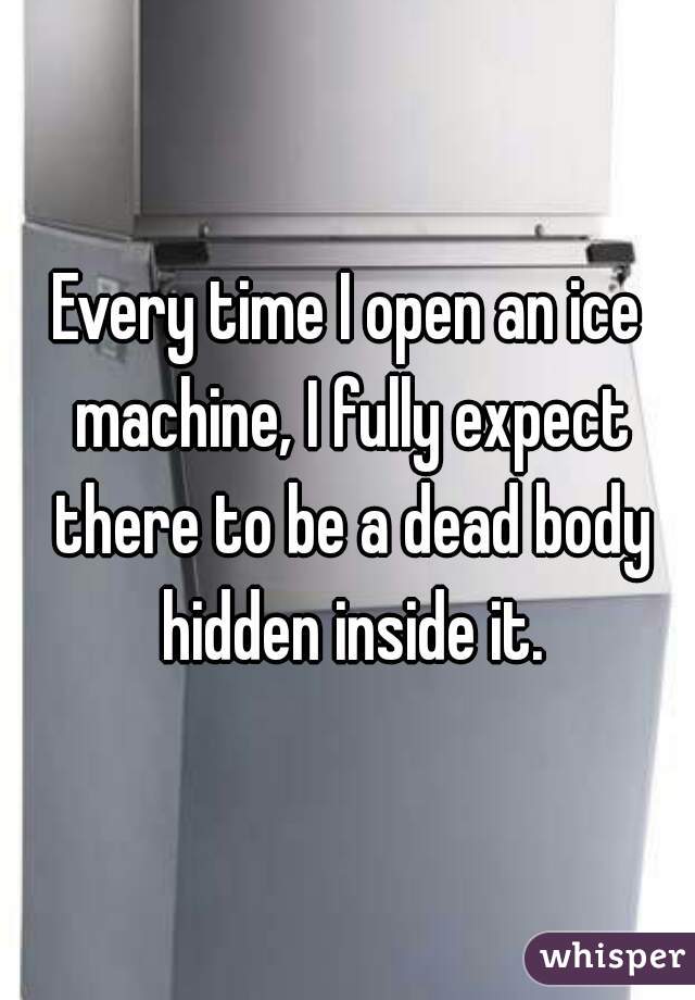 Every time I open an ice machine, I fully expect there to be a dead body hidden inside it.