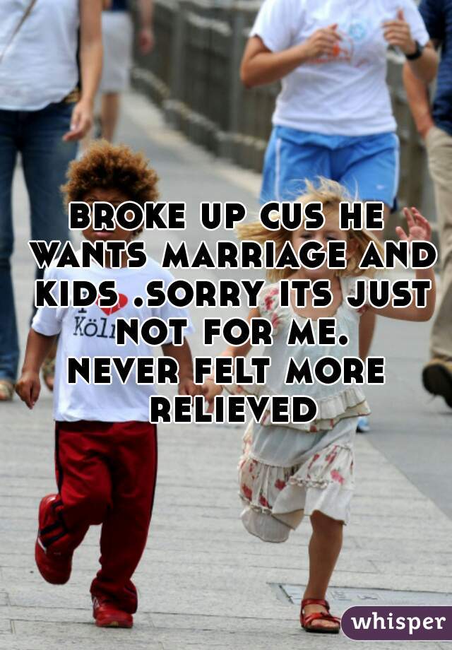 broke up cus he wants marriage and kids .sorry its just not for me.
never felt more relieved
