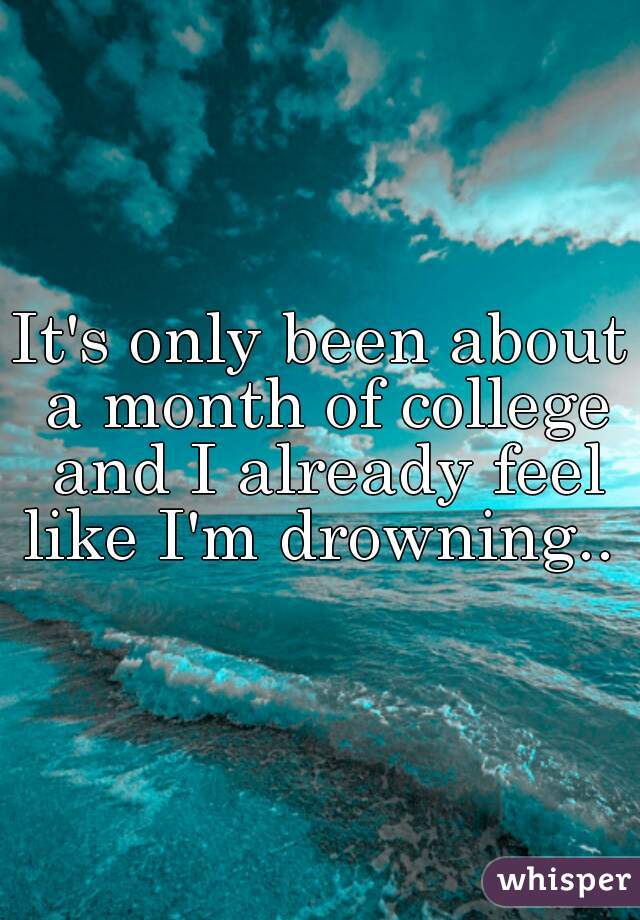 It's only been about a month of college and I already feel like I'm drowning.. 