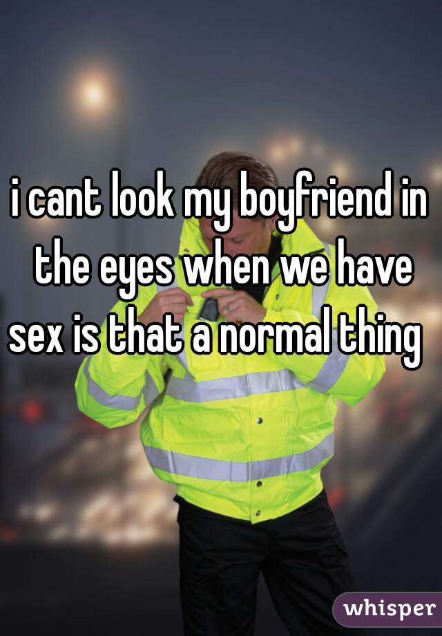 i cant look my boyfriend in the eyes when we have sex is that a normal thing    