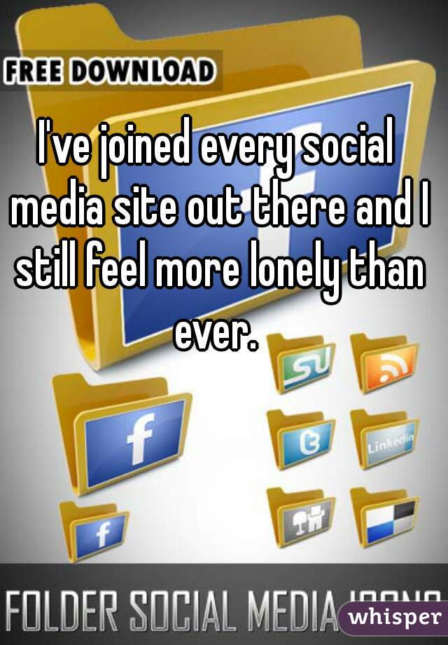 I've joined every social media site out there and I still feel more lonely than ever. 
