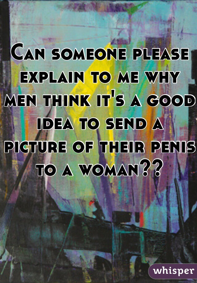 Can someone please explain to me why men think it's a good idea to send a picture of their penis to a woman?? 