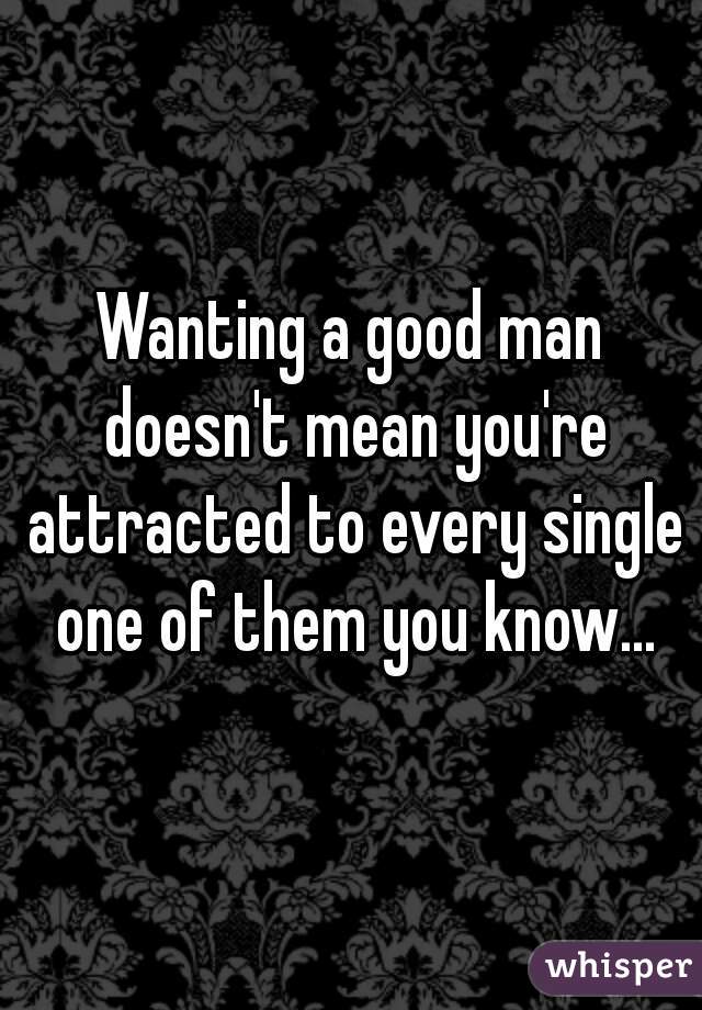 Wanting a good man doesn't mean you're attracted to every single one of them you know...