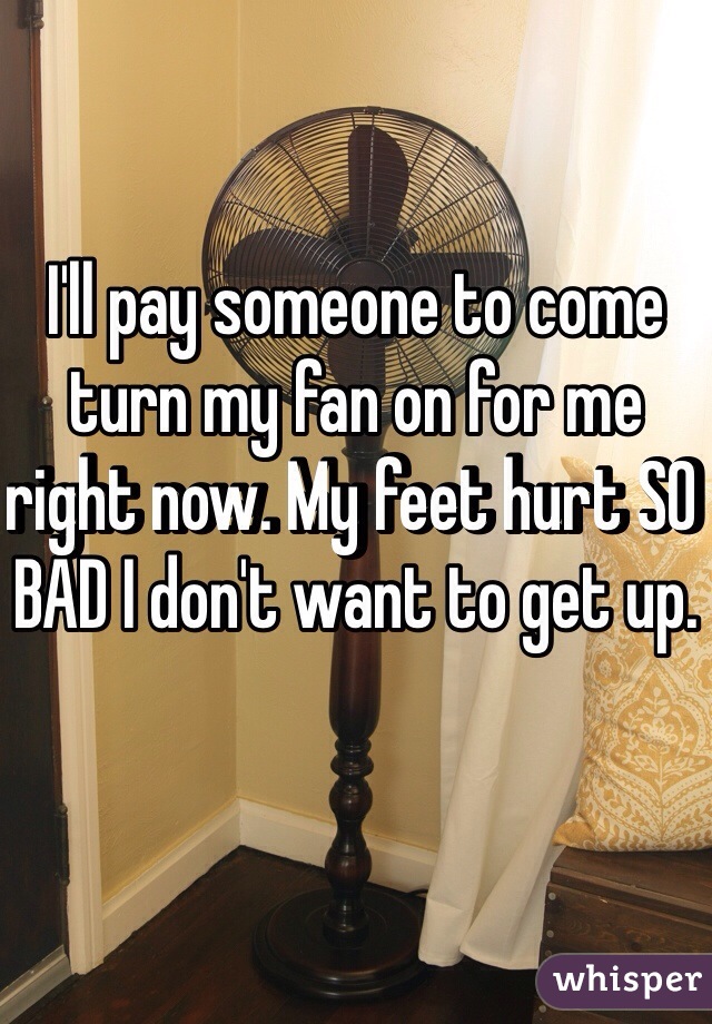 I'll pay someone to come turn my fan on for me right now. My feet hurt SO BAD I don't want to get up. 