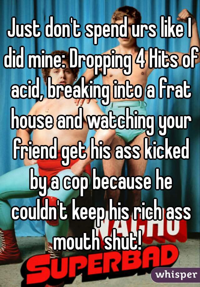 Just don't spend urs like I did mine: Dropping 4 Hits of acid, breaking into a frat house and watching your friend get his ass kicked by a cop because he couldn't keep his rich ass mouth shut!  