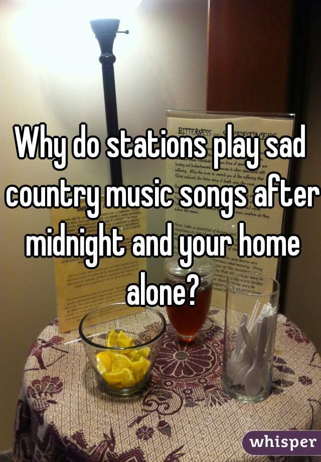 Why do stations play sad country music songs after midnight and your home alone?