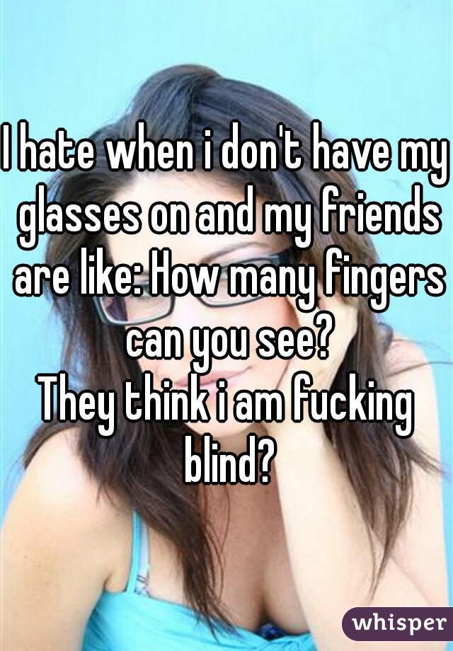 I hate when i don't have my glasses on and my friends are like: How many fingers can you see?
They think i am fucking blind?