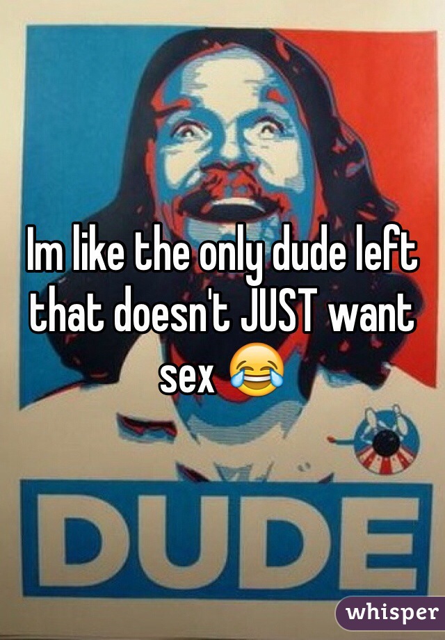 Im like the only dude left that doesn't JUST want sex 😂