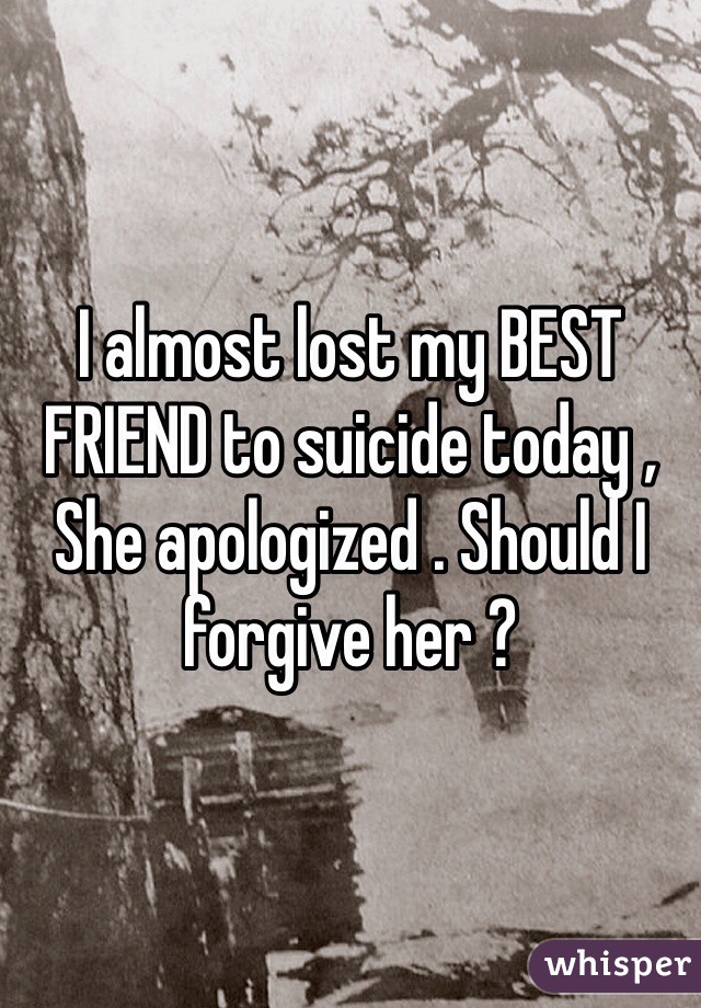 I almost lost my BEST FRIEND to suicide today , She apologized . Should I forgive her ? 