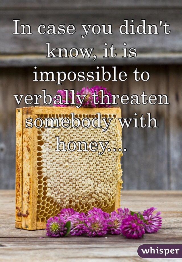 In case you didn't know, it is impossible to verbally threaten somebody with honey....