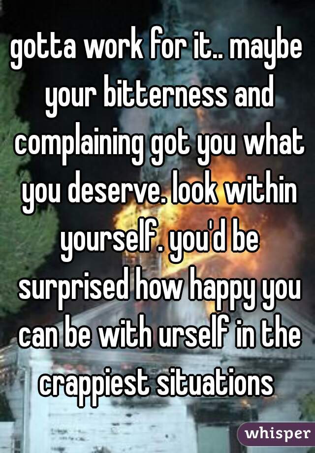 gotta work for it.. maybe your bitterness and complaining got you what you deserve. look within yourself. you'd be surprised how happy you can be with urself in the crappiest situations 