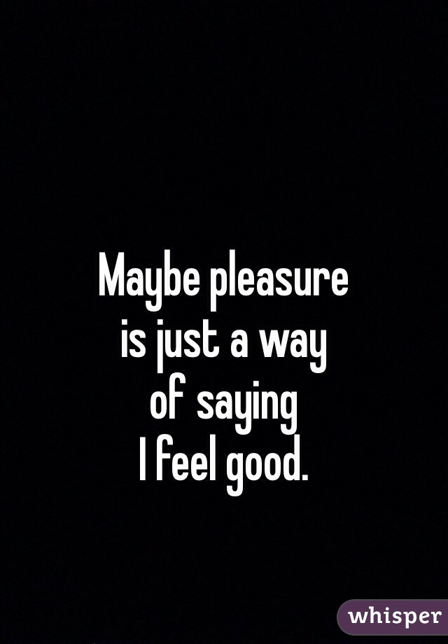  



Maybe pleasure
is just a way
of saying
I feel good.