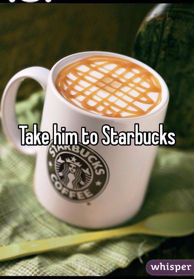 Take him to Starbucks 