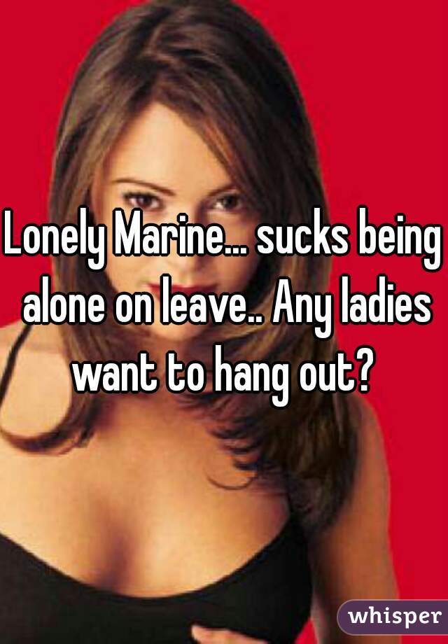 Lonely Marine... sucks being alone on leave.. Any ladies want to hang out? 