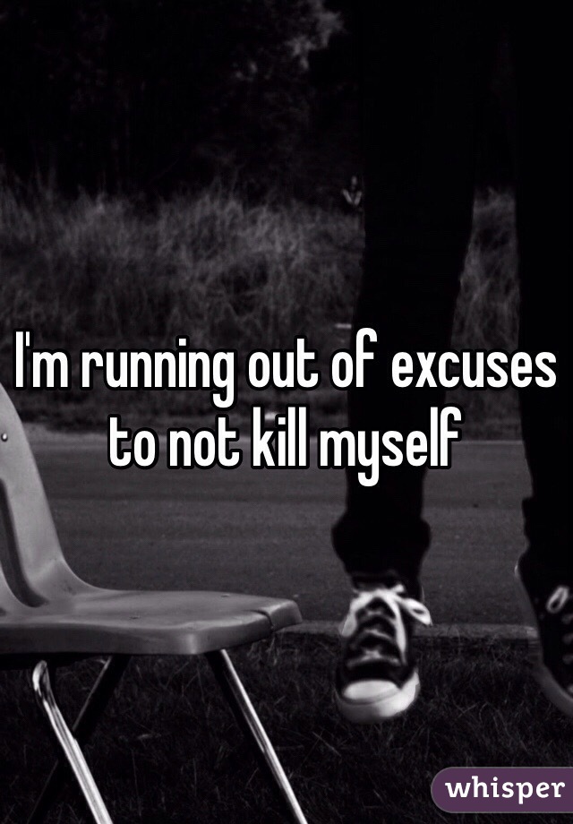 I'm running out of excuses to not kill myself 