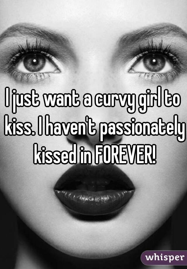 I just want a curvy girl to kiss. I haven't passionately kissed in FOREVER!