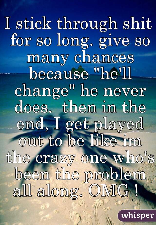 I stick through shit for so long. give so many chances because "he'll change" he never does.  then in the end, I get played out to be like im the crazy one who's been the problem all along. OMG !  