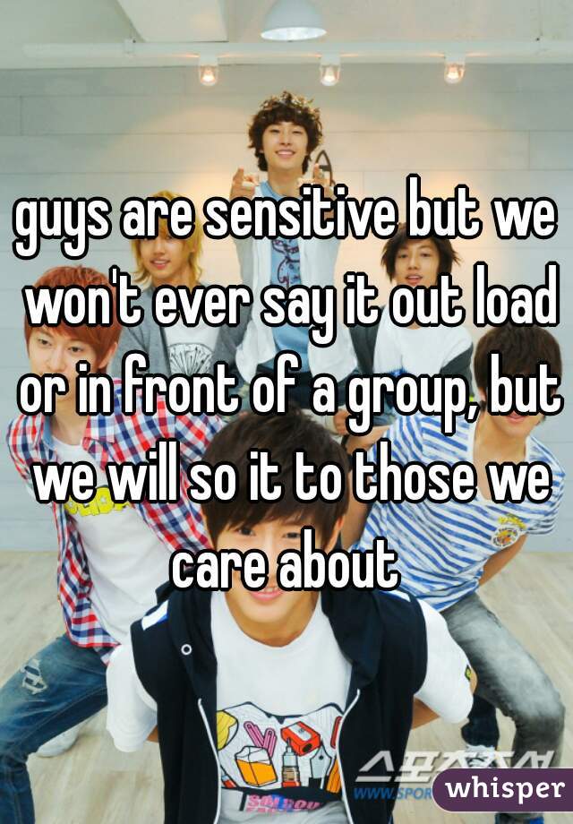 guys are sensitive but we won't ever say it out load or in front of a group, but we will so it to those we care about 