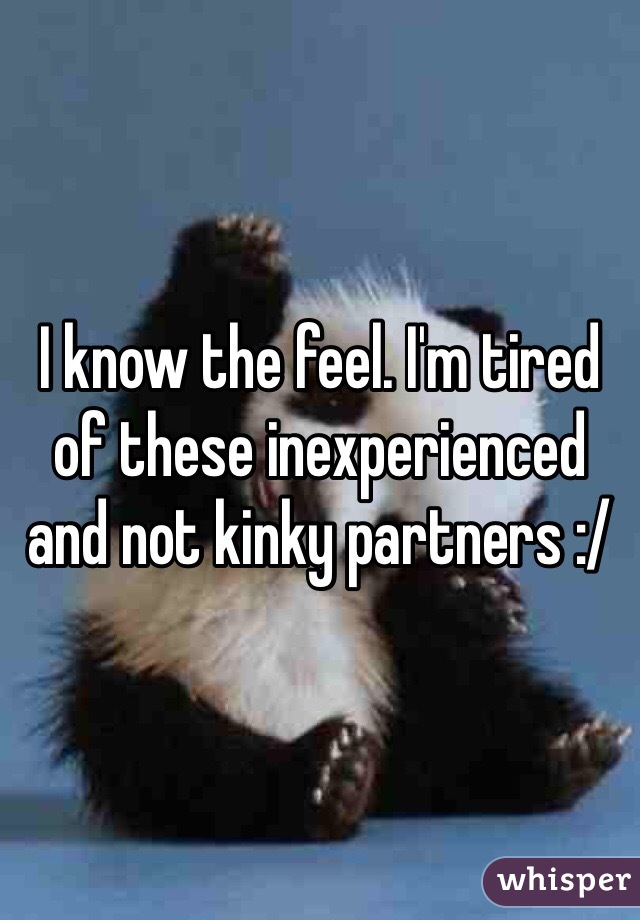 I know the feel. I'm tired of these inexperienced and not kinky partners :/