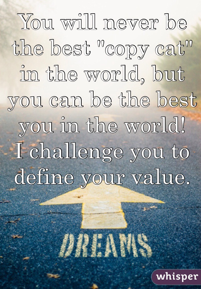 You will never be the best "copy cat" in the world, but you can be the best you in the world! 
I challenge you to define your value. 