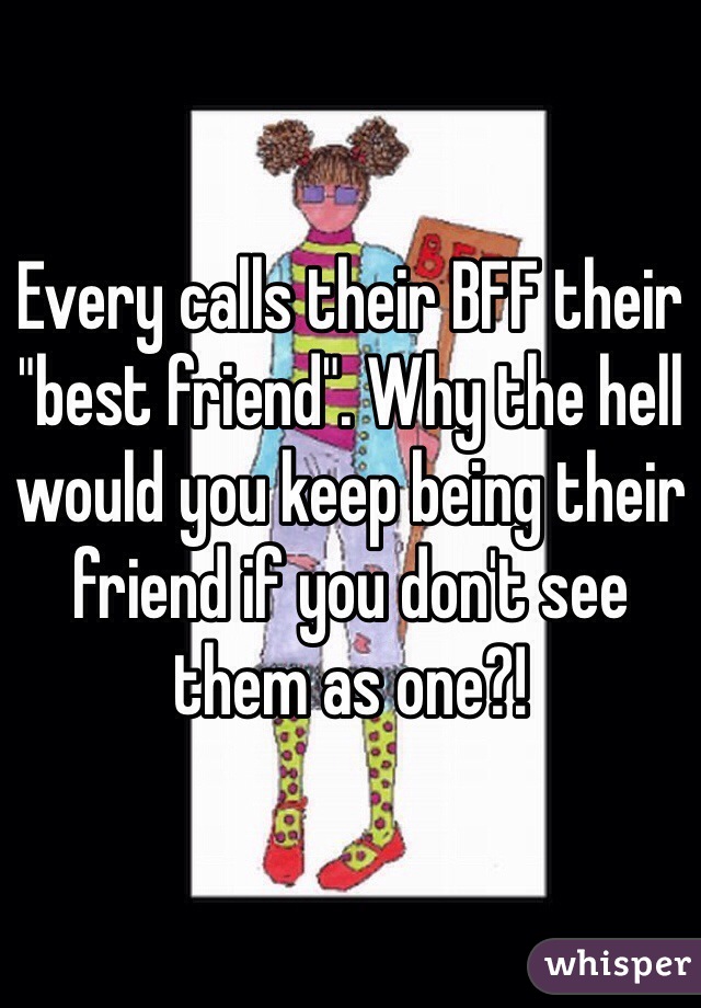 Every calls their BFF their "best friend". Why the hell would you keep being their friend if you don't see them as one?!